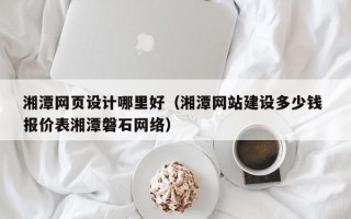 偃师湘潭网页设计哪里好（湘潭网站建设多少钱 报价表湘潭磐石网络）